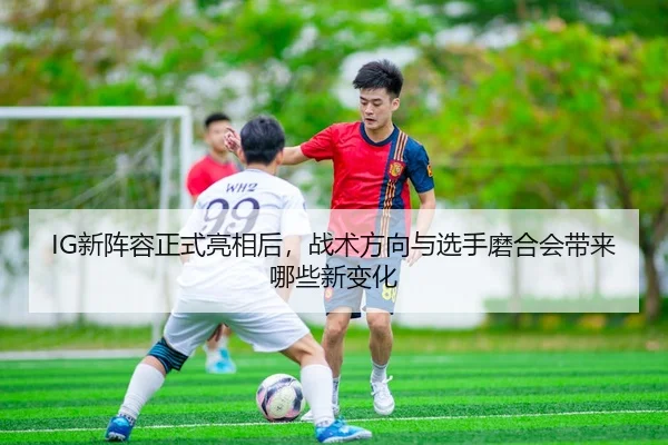 IG新阵容正式亮相后，战术方向与选手磨合会带来哪些新变化