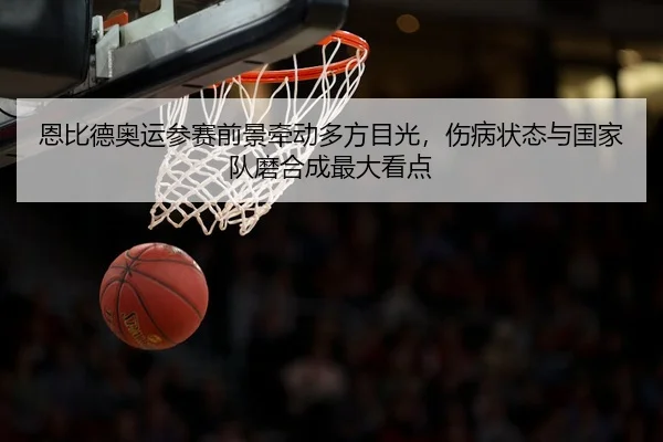 恩比德奥运参赛前景牵动多方目光，伤病状态与国家队磨合成最大看点